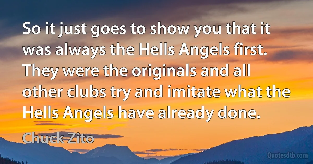 So it just goes to show you that it was always the Hells Angels first. They were the originals and all other clubs try and imitate what the Hells Angels have already done. (Chuck Zito)