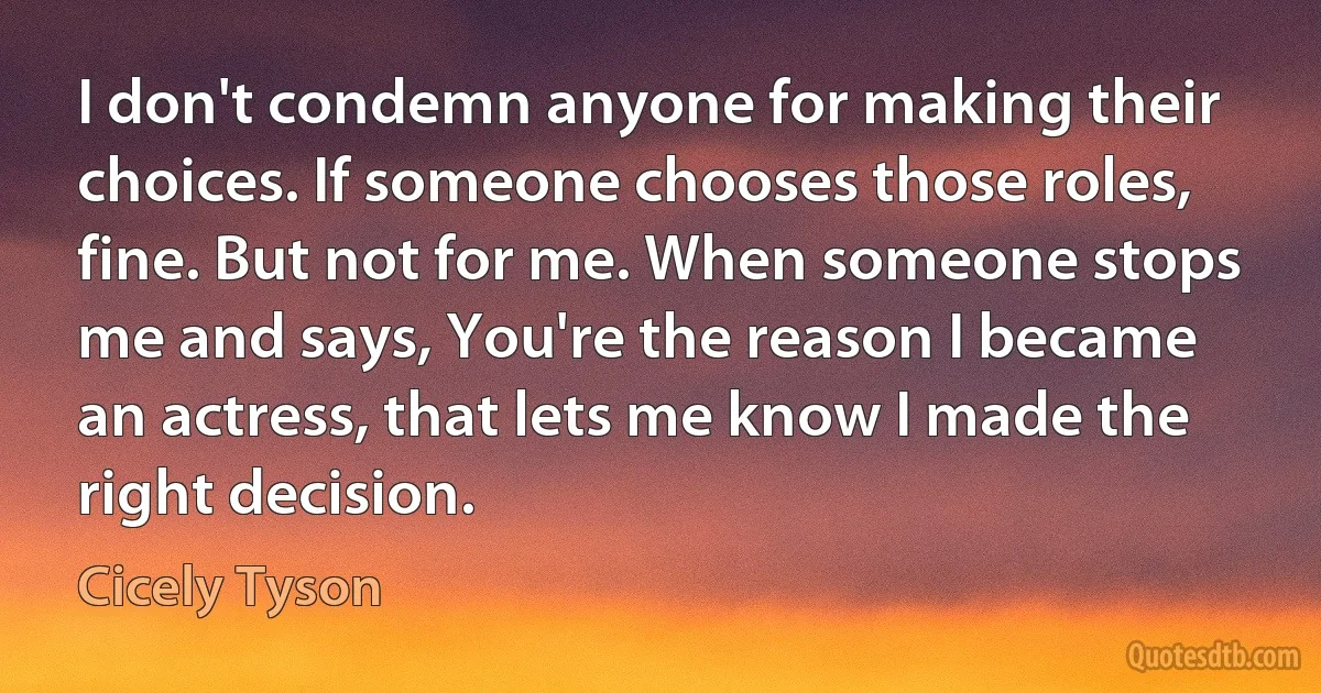 I don't condemn anyone for making their choices. If someone chooses those roles, fine. But not for me. When someone stops me and says, You're the reason I became an actress, that lets me know I made the right decision. (Cicely Tyson)