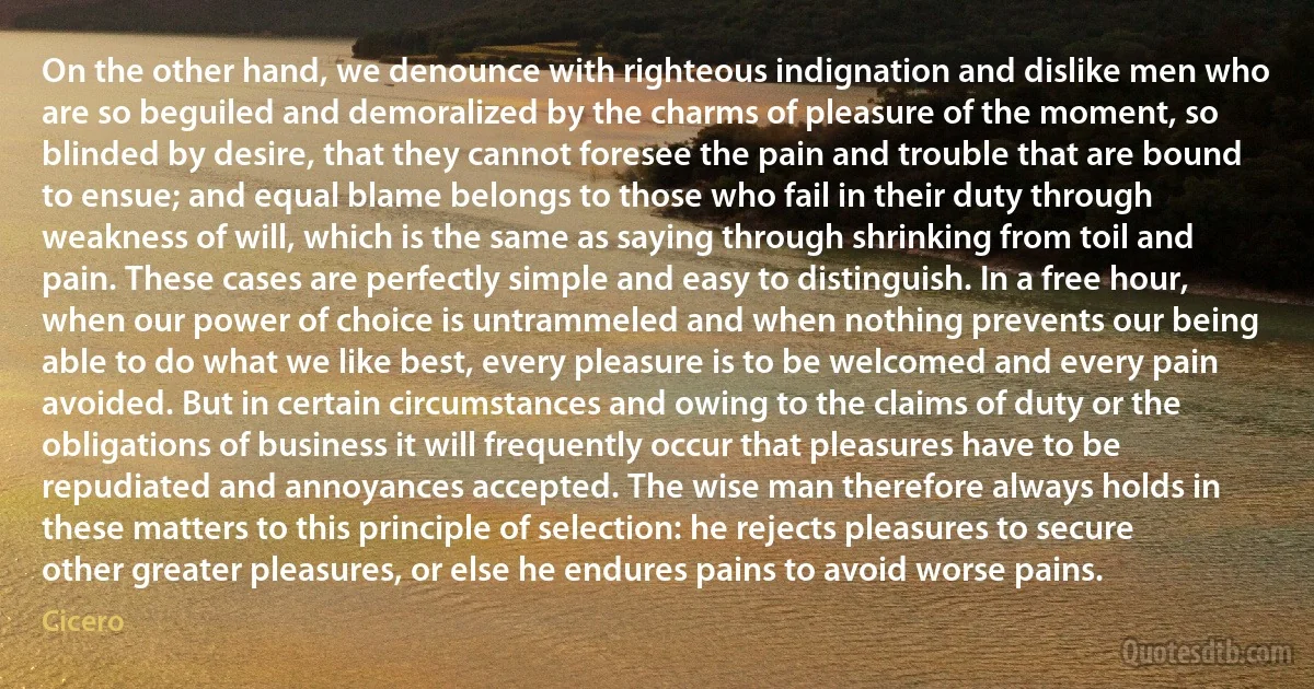 On the other hand, we denounce with righteous indignation and dislike men who are so beguiled and demoralized by the charms of pleasure of the moment, so blinded by desire, that they cannot foresee the pain and trouble that are bound to ensue; and equal blame belongs to those who fail in their duty through weakness of will, which is the same as saying through shrinking from toil and pain. These cases are perfectly simple and easy to distinguish. In a free hour, when our power of choice is untrammeled and when nothing prevents our being able to do what we like best, every pleasure is to be welcomed and every pain avoided. But in certain circumstances and owing to the claims of duty or the obligations of business it will frequently occur that pleasures have to be repudiated and annoyances accepted. The wise man therefore always holds in these matters to this principle of selection: he rejects pleasures to secure other greater pleasures, or else he endures pains to avoid worse pains. (Cicero)