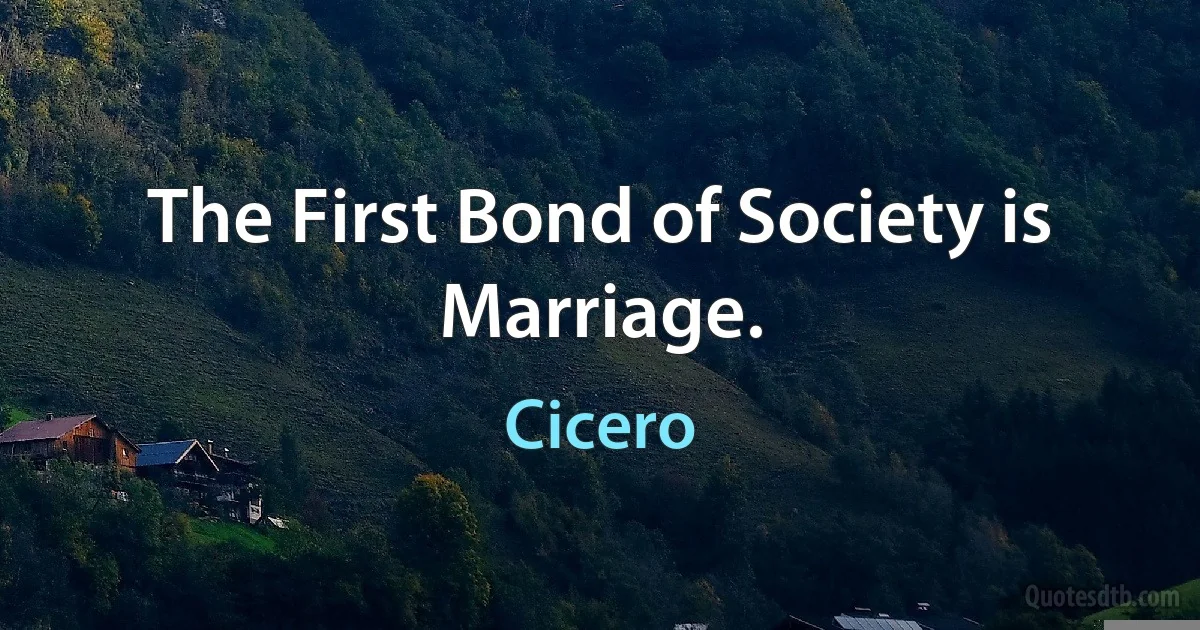 The First Bond of Society is Marriage. (Cicero)