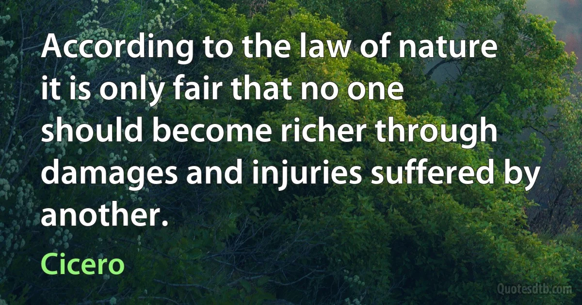 According to the law of nature it is only fair that no one should become richer through damages and injuries suffered by another. (Cicero)