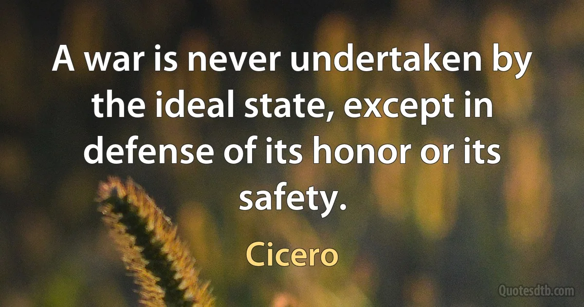 A war is never undertaken by the ideal state, except in defense of its honor or its safety. (Cicero)