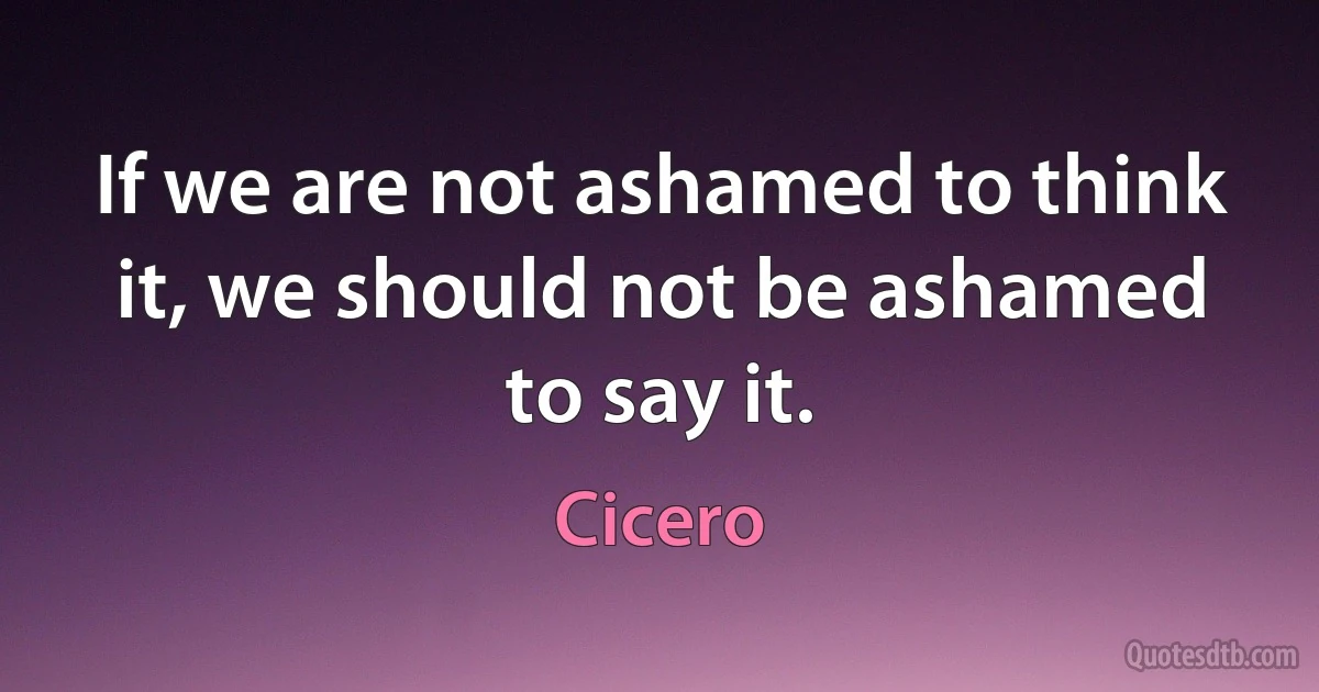 If we are not ashamed to think it, we should not be ashamed to say it. (Cicero)