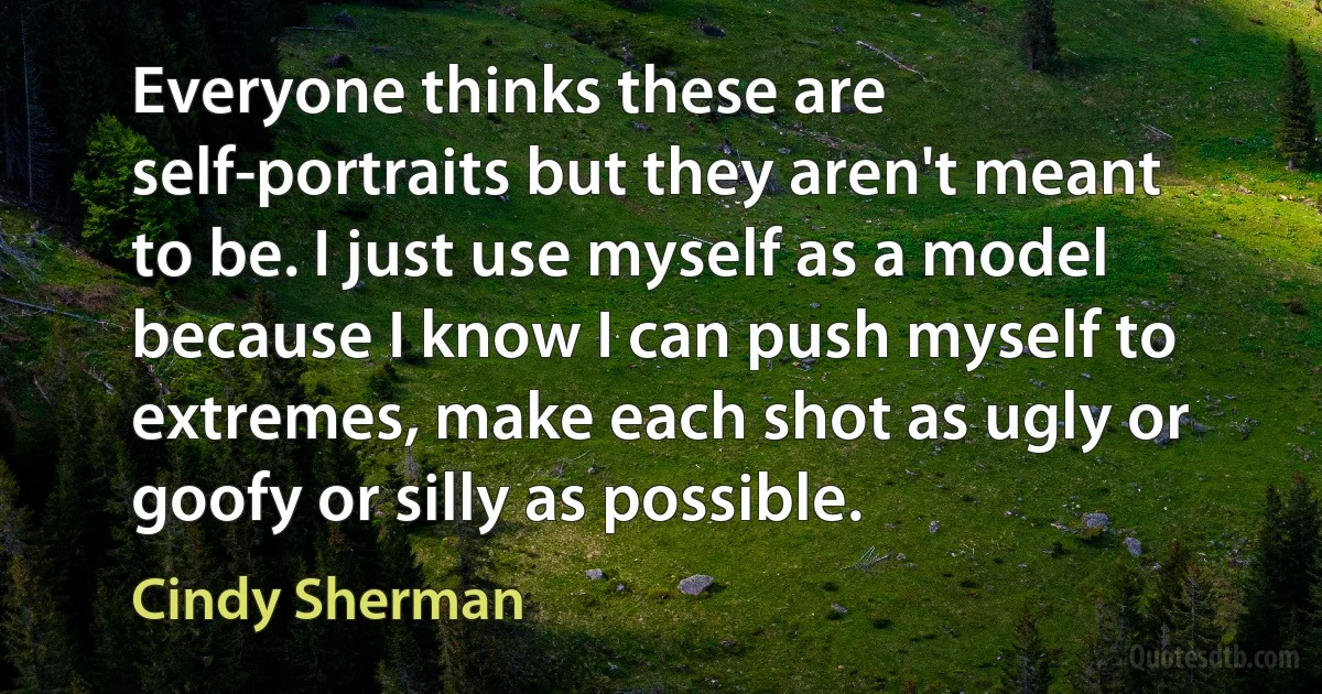 Everyone thinks these are self-portraits but they aren't meant to be. I just use myself as a model because I know I can push myself to extremes, make each shot as ugly or goofy or silly as possible. (Cindy Sherman)