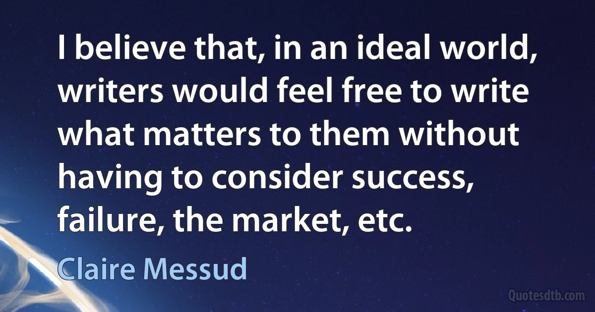 I believe that, in an ideal world, writers would feel free to write what matters to them without having to consider success, failure, the market, etc. (Claire Messud)