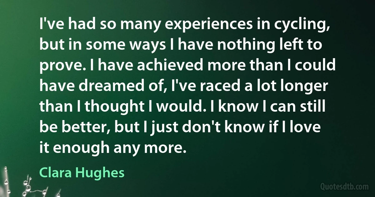 I've had so many experiences in cycling, but in some ways I have nothing left to prove. I have achieved more than I could have dreamed of, I've raced a lot longer than I thought I would. I know I can still be better, but I just don't know if I love it enough any more. (Clara Hughes)