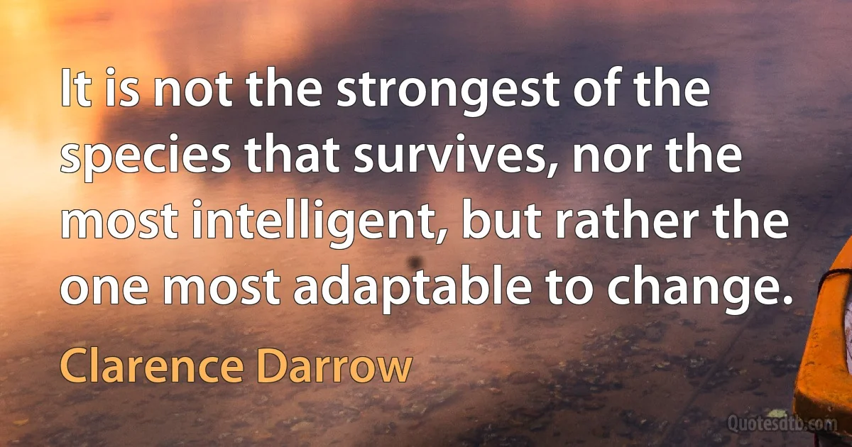 It is not the strongest of the species that survives, nor the most intelligent, but rather the one most adaptable to change. (Clarence Darrow)