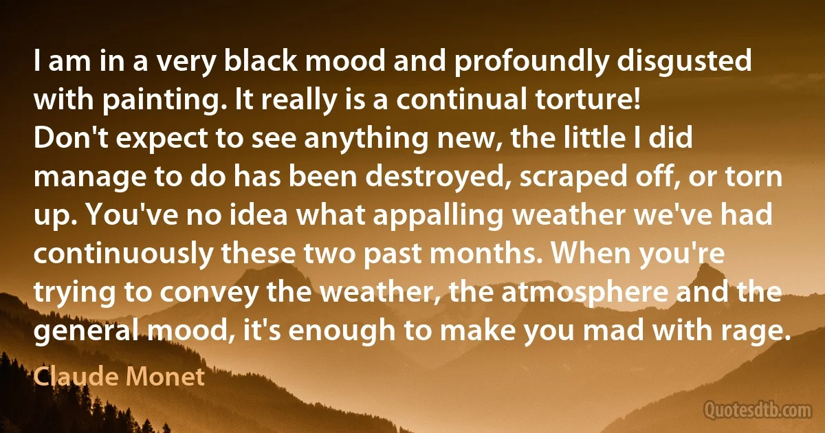 I am in a very black mood and profoundly disgusted with painting. It really is a continual torture! Don't expect to see anything new, the little I did manage to do has been destroyed, scraped off, or torn up. You've no idea what appalling weather we've had continuously these two past months. When you're trying to convey the weather, the atmosphere and the general mood, it's enough to make you mad with rage. (Claude Monet)