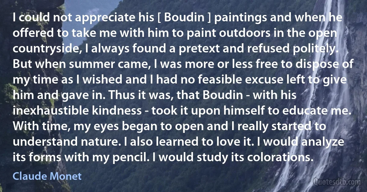 I could not appreciate his [ Boudin ] paintings and when he offered to take me with him to paint outdoors in the open countryside, I always found a pretext and refused politely. But when summer came, I was more or less free to dispose of my time as I wished and I had no feasible excuse left to give him and gave in. Thus it was, that Boudin - with his inexhaustible kindness - took it upon himself to educate me. With time, my eyes began to open and I really started to understand nature. I also learned to love it. I would analyze its forms with my pencil. I would study its colorations. (Claude Monet)