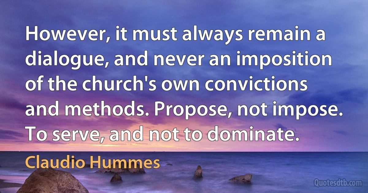 However, it must always remain a dialogue, and never an imposition of the church's own convictions and methods. Propose, not impose. To serve, and not to dominate. (Claudio Hummes)