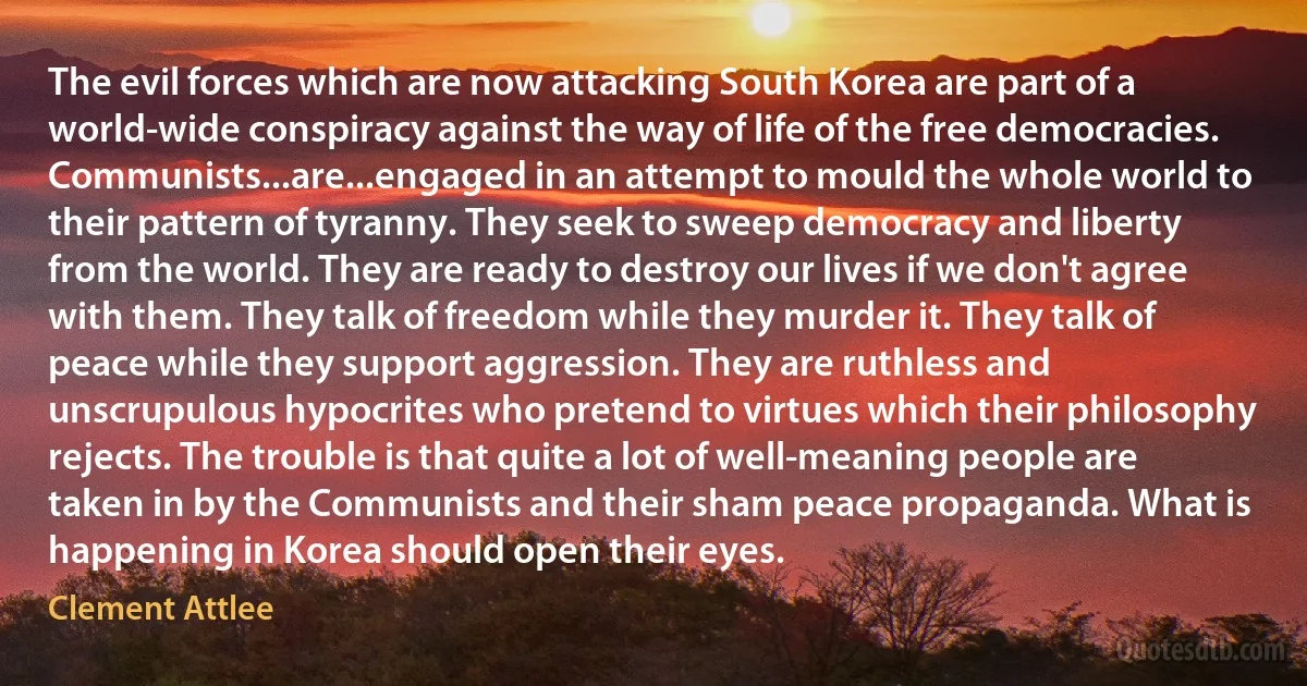 The evil forces which are now attacking South Korea are part of a world-wide conspiracy against the way of life of the free democracies. Communists...are...engaged in an attempt to mould the whole world to their pattern of tyranny. They seek to sweep democracy and liberty from the world. They are ready to destroy our lives if we don't agree with them. They talk of freedom while they murder it. They talk of peace while they support aggression. They are ruthless and unscrupulous hypocrites who pretend to virtues which their philosophy rejects. The trouble is that quite a lot of well-meaning people are taken in by the Communists and their sham peace propaganda. What is happening in Korea should open their eyes. (Clement Attlee)