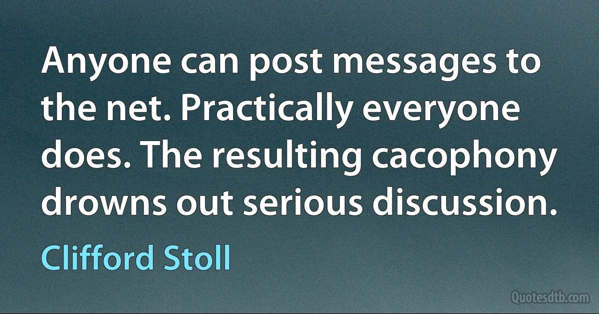 Anyone can post messages to the net. Practically everyone does. The resulting cacophony drowns out serious discussion. (Clifford Stoll)