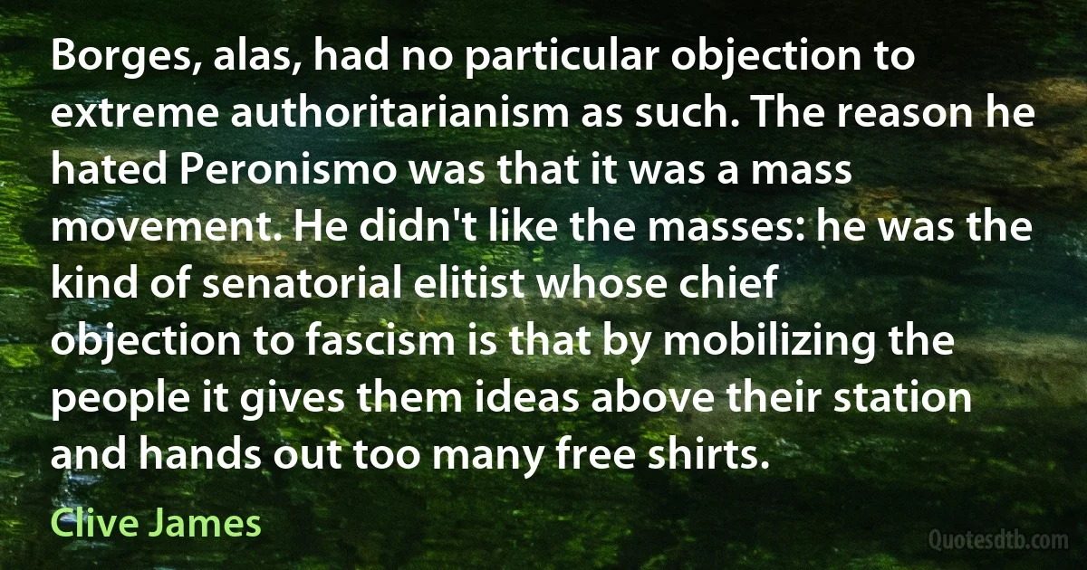 Borges, alas, had no particular objection to extreme authoritarianism as such. The reason he hated Peronismo was that it was a mass movement. He didn't like the masses: he was the kind of senatorial elitist whose chief objection to fascism is that by mobilizing the people it gives them ideas above their station and hands out too many free shirts. (Clive James)