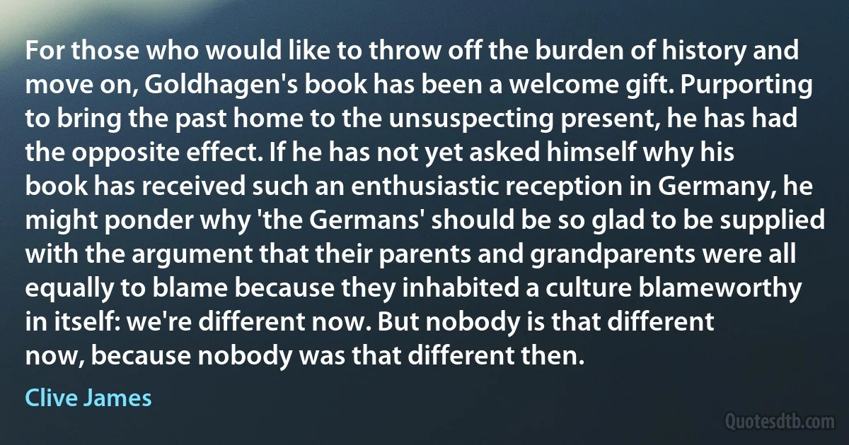 For those who would like to throw off the burden of history and move on, Goldhagen's book has been a welcome gift. Purporting to bring the past home to the unsuspecting present, he has had the opposite effect. If he has not yet asked himself why his book has received such an enthusiastic reception in Germany, he might ponder why 'the Germans' should be so glad to be supplied with the argument that their parents and grandparents were all equally to blame because they inhabited a culture blameworthy in itself: we're different now. But nobody is that different now, because nobody was that different then. (Clive James)