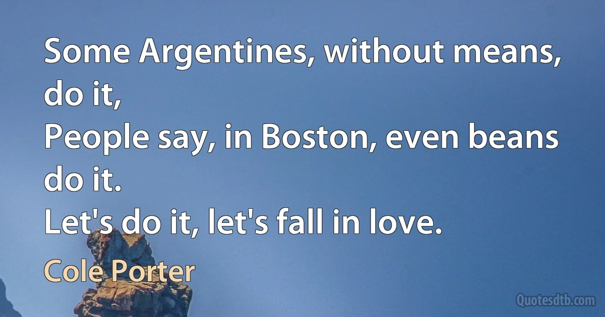 Some Argentines, without means, do it,
People say, in Boston, even beans do it.
Let's do it, let's fall in love. (Cole Porter)