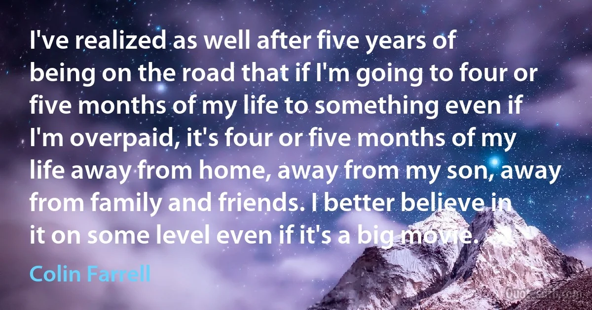 I've realized as well after five years of being on the road that if I'm going to four or five months of my life to something even if I'm overpaid, it's four or five months of my life away from home, away from my son, away from family and friends. I better believe in it on some level even if it's a big movie. (Colin Farrell)