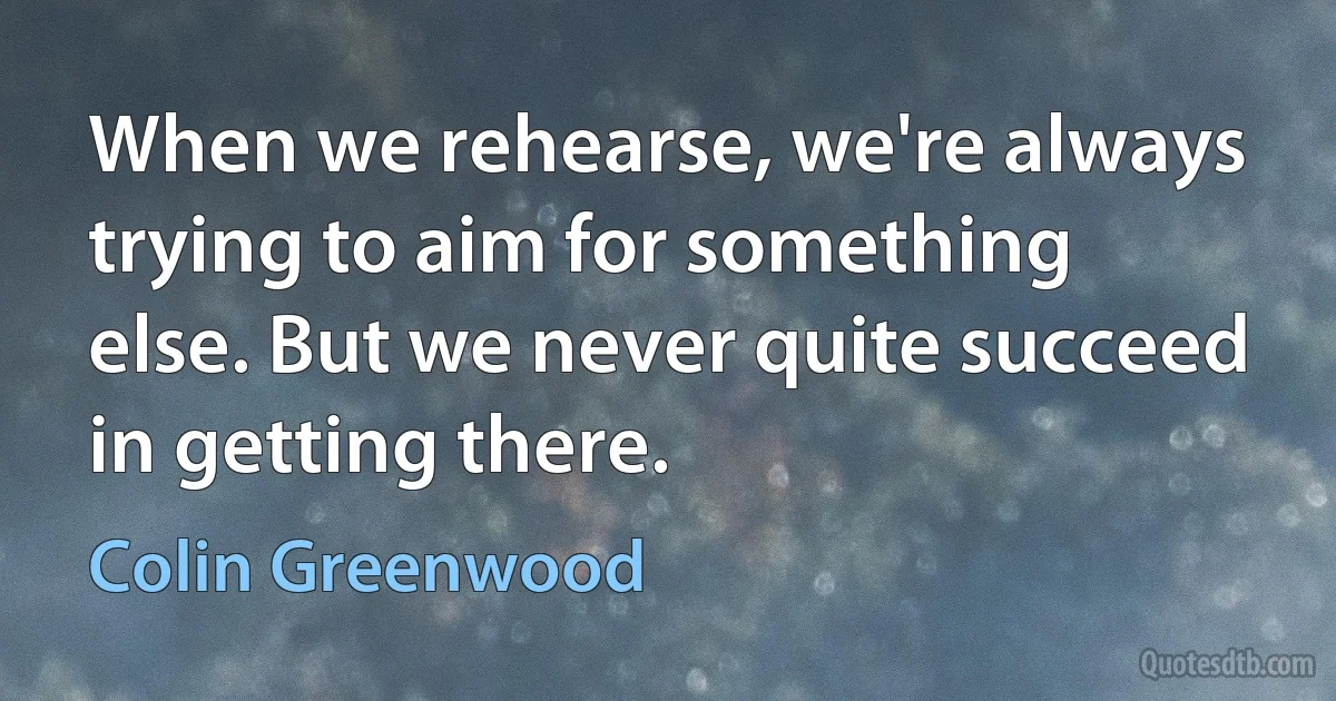 When we rehearse, we're always trying to aim for something else. But we never quite succeed in getting there. (Colin Greenwood)