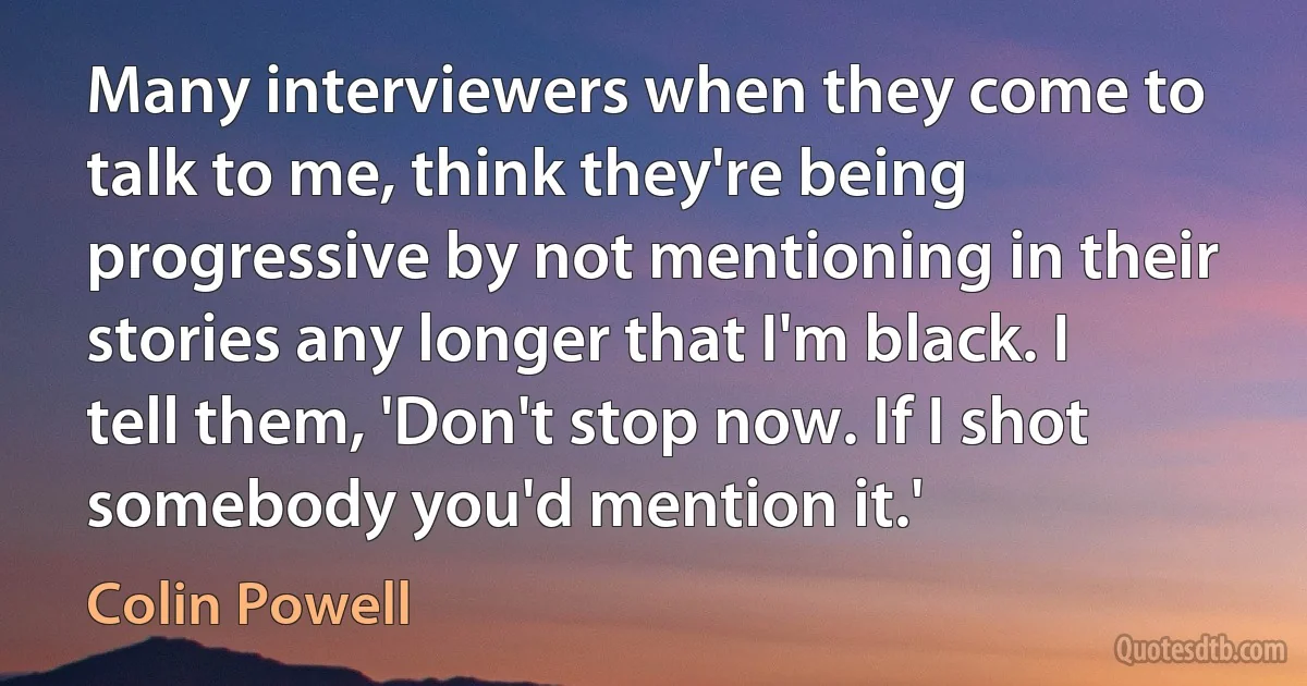 Many interviewers when they come to talk to me, think they're being progressive by not mentioning in their stories any longer that I'm black. I tell them, 'Don't stop now. If I shot somebody you'd mention it.' (Colin Powell)