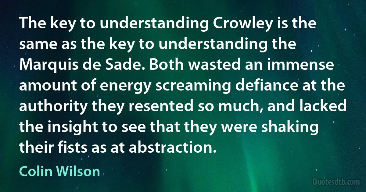 The key to understanding Crowley is the same as the key to understanding the Marquis de Sade. Both wasted an immense amount of energy screaming defiance at the authority they resented so much, and lacked the insight to see that they were shaking their fists as at abstraction. (Colin Wilson)