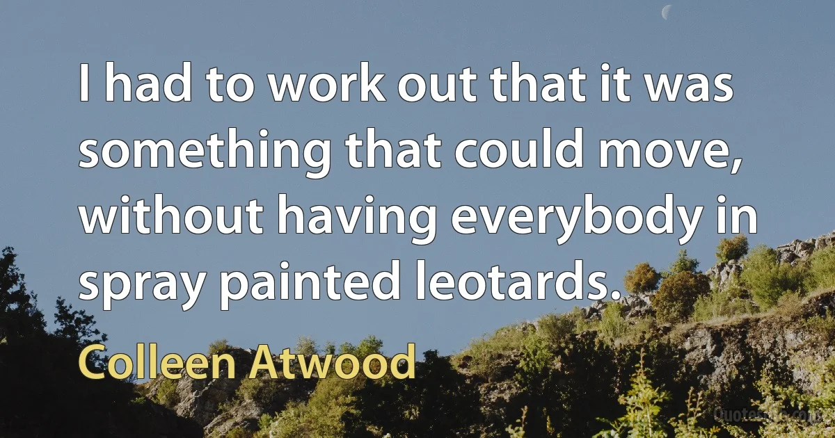 I had to work out that it was something that could move, without having everybody in spray painted leotards. (Colleen Atwood)