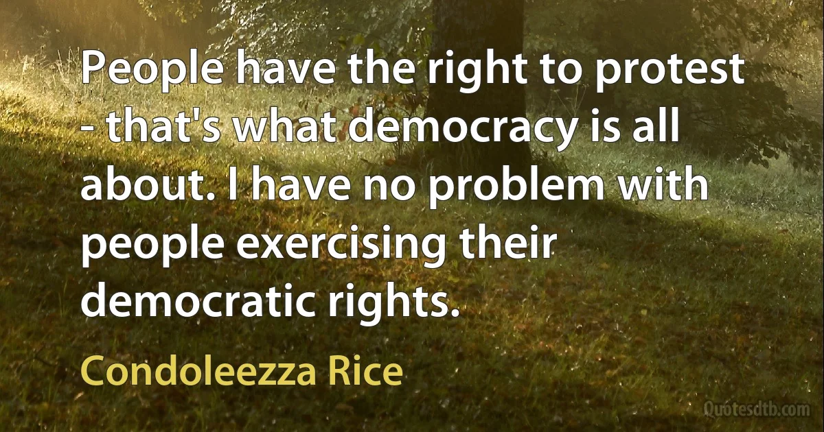 People have the right to protest - that's what democracy is all about. I have no problem with people exercising their democratic rights. (Condoleezza Rice)