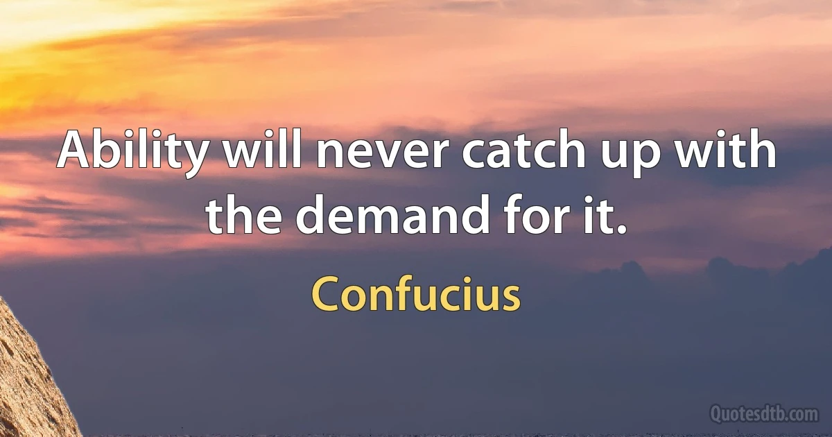 Ability will never catch up with the demand for it. (Confucius)