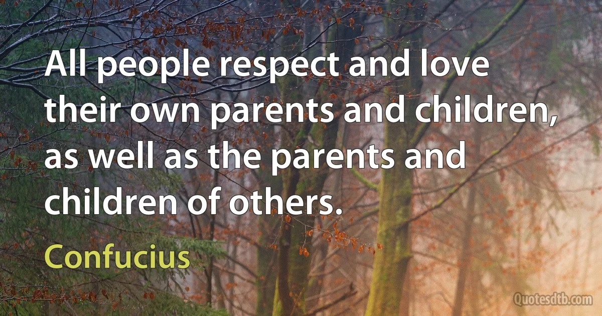 All people respect and love their own parents and children, as well as the parents and children of others. (Confucius)