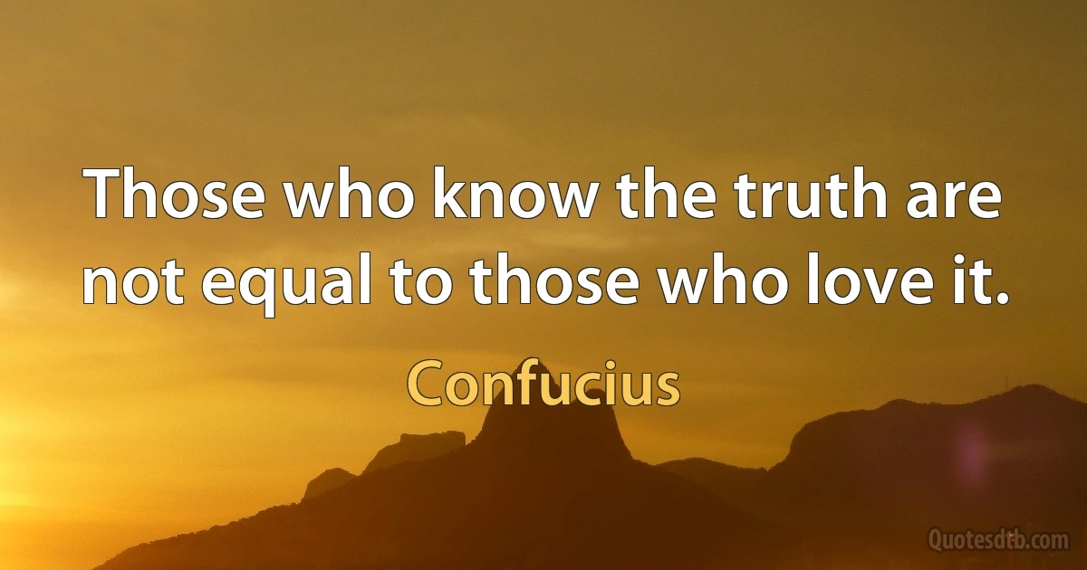 Those who know the truth are not equal to those who love it. (Confucius)