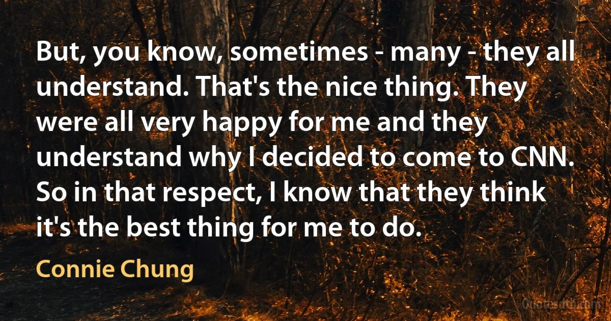 But, you know, sometimes - many - they all understand. That's the nice thing. They were all very happy for me and they understand why I decided to come to CNN. So in that respect, I know that they think it's the best thing for me to do. (Connie Chung)