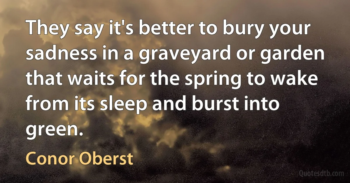 They say it's better to bury your sadness in a graveyard or garden that waits for the spring to wake from its sleep and burst into green. (Conor Oberst)