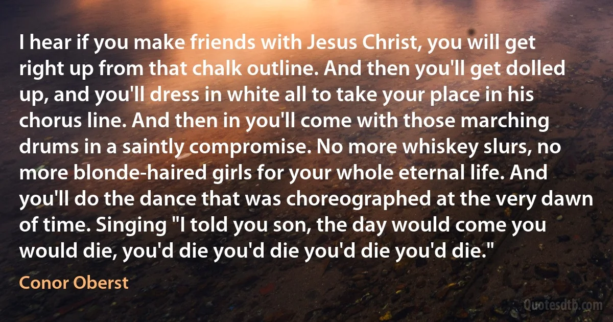 I hear if you make friends with Jesus Christ, you will get right up from that chalk outline. And then you'll get dolled up, and you'll dress in white all to take your place in his chorus line. And then in you'll come with those marching drums in a saintly compromise. No more whiskey slurs, no more blonde-haired girls for your whole eternal life. And you'll do the dance that was choreographed at the very dawn of time. Singing "I told you son, the day would come you would die, you'd die you'd die you'd die you'd die." (Conor Oberst)