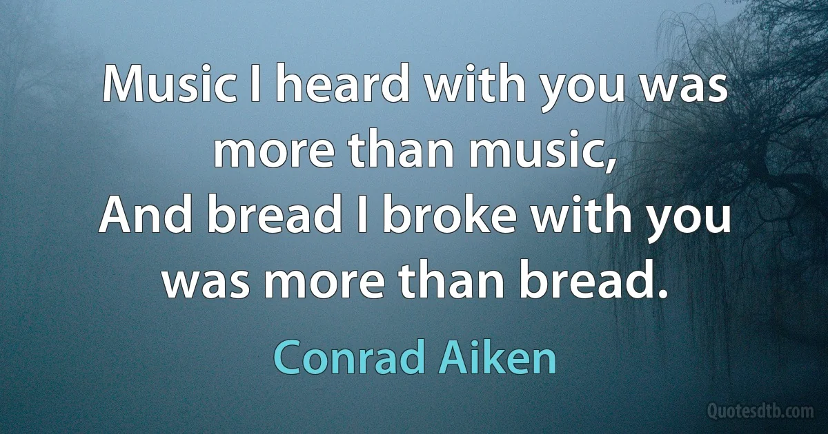 Music I heard with you was more than music,
And bread I broke with you was more than bread. (Conrad Aiken)