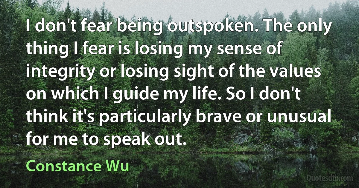 I don't fear being outspoken. The only thing I fear is losing my sense of integrity or losing sight of the values on which I guide my life. So I don't think it's particularly brave or unusual for me to speak out. (Constance Wu)