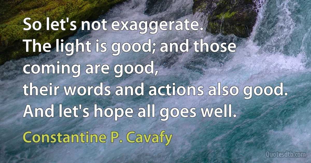 So let's not exaggerate.
The light is good; and those coming are good,
their words and actions also good.
And let's hope all goes well. (Constantine P. Cavafy)