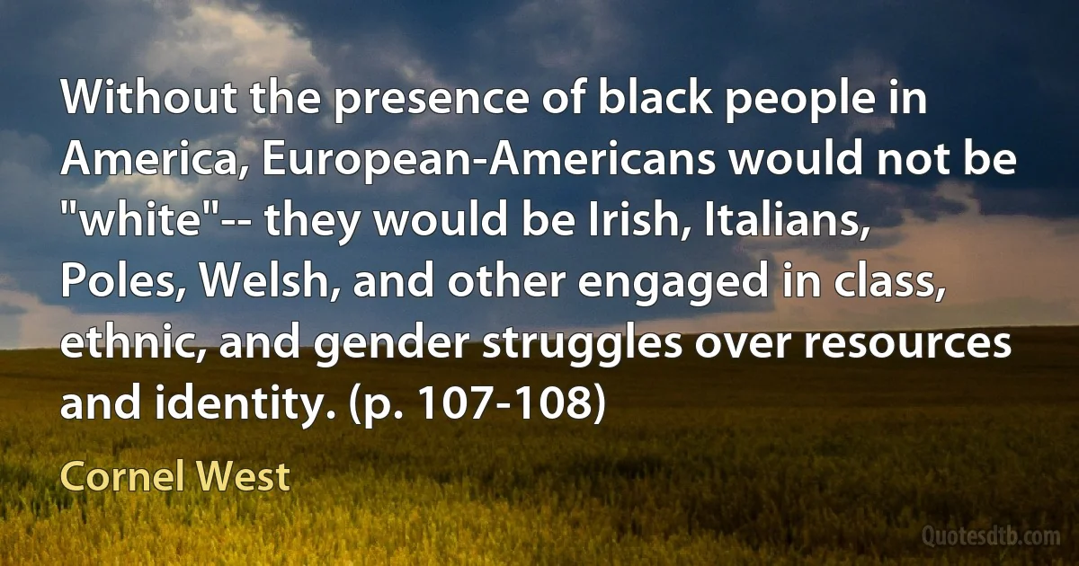 Without the presence of black people in America, European-Americans would not be "white"-- they would be Irish, Italians, Poles, Welsh, and other engaged in class, ethnic, and gender struggles over resources and identity. (p. 107-108) (Cornel West)