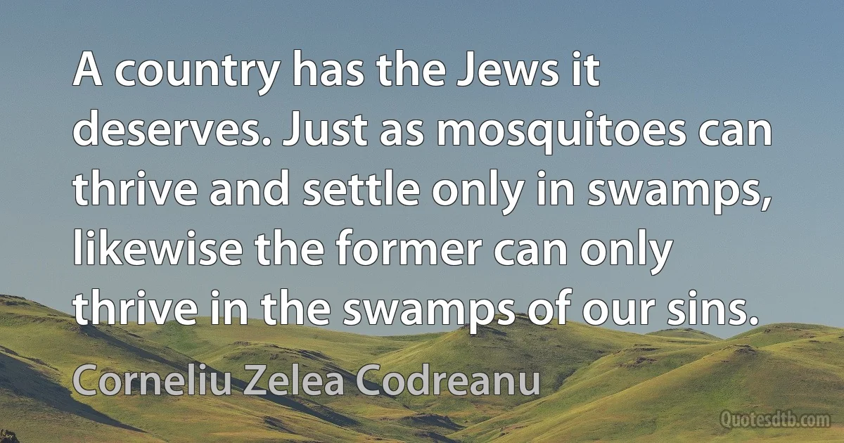 A country has the Jews it deserves. Just as mosquitoes can thrive and settle only in swamps, likewise the former can only thrive in the swamps of our sins. (Corneliu Zelea Codreanu)