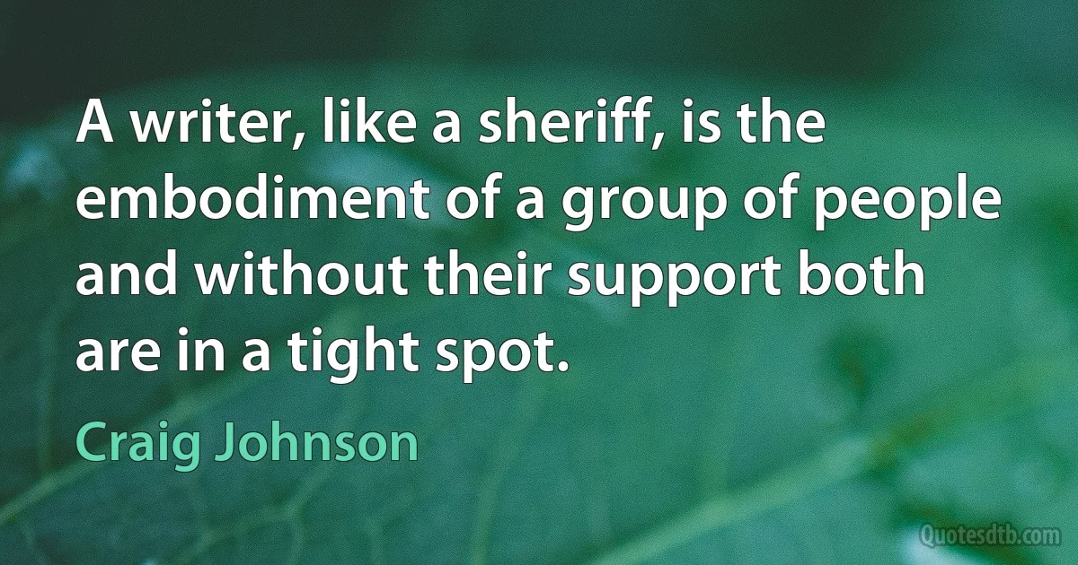 A writer, like a sheriff, is the embodiment of a group of people and without their support both are in a tight spot. (Craig Johnson)