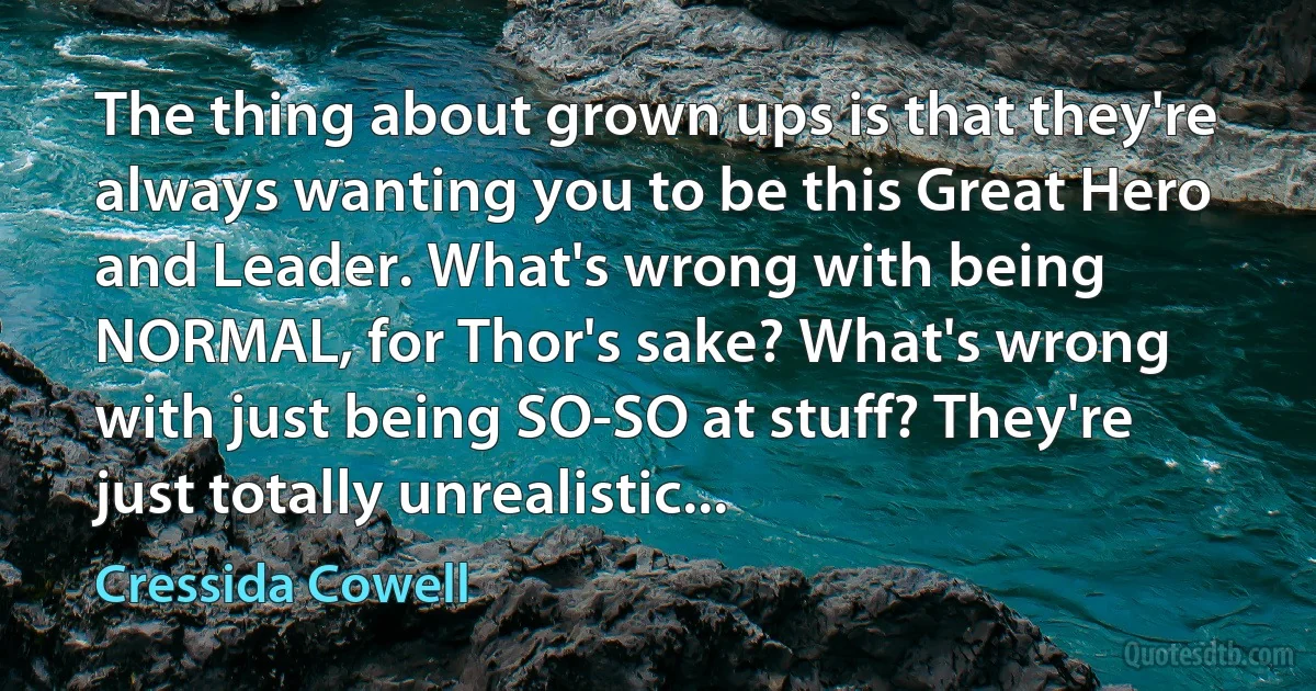 The thing about grown ups is that they're always wanting you to be this Great Hero and Leader. What's wrong with being NORMAL, for Thor's sake? What's wrong with just being SO-SO at stuff? They're just totally unrealistic... (Cressida Cowell)