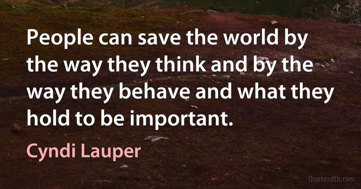 People can save the world by the way they think and by the way they behave and what they hold to be important. (Cyndi Lauper)