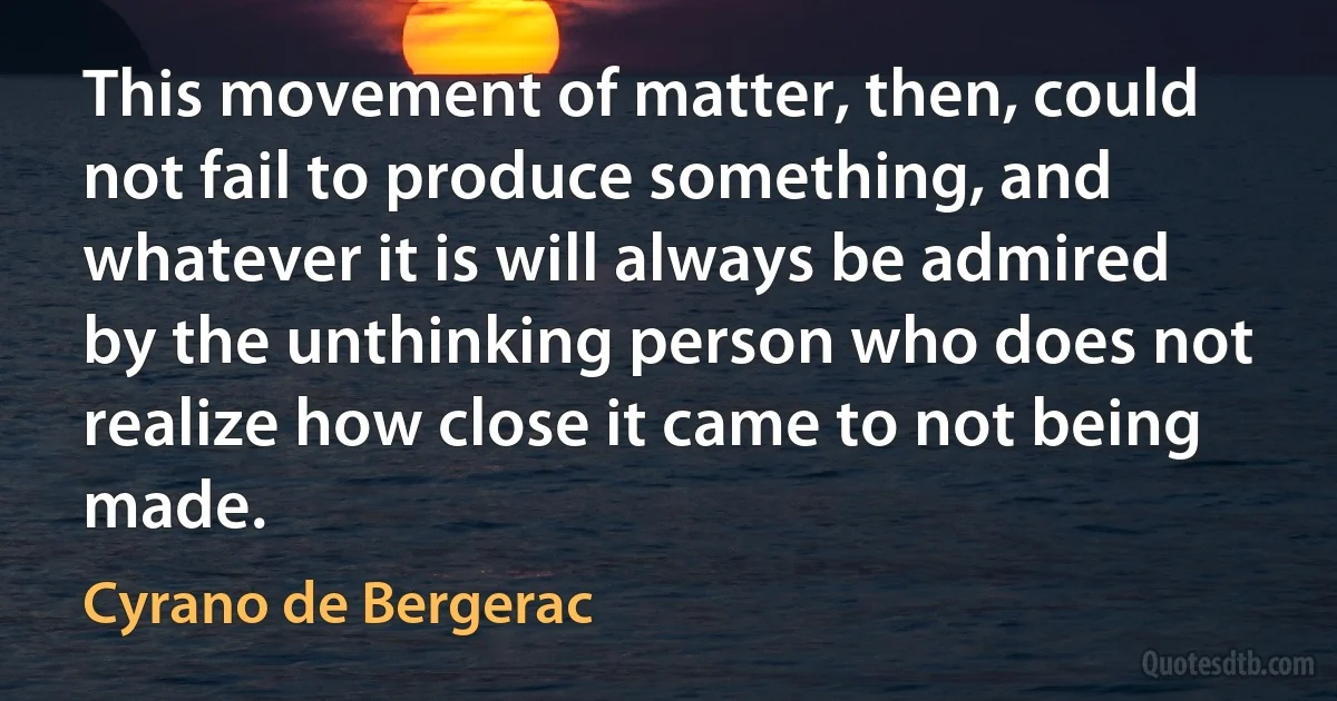 This movement of matter, then, could not fail to produce something, and whatever it is will always be admired by the unthinking person who does not realize how close it came to not being made. (Cyrano de Bergerac)