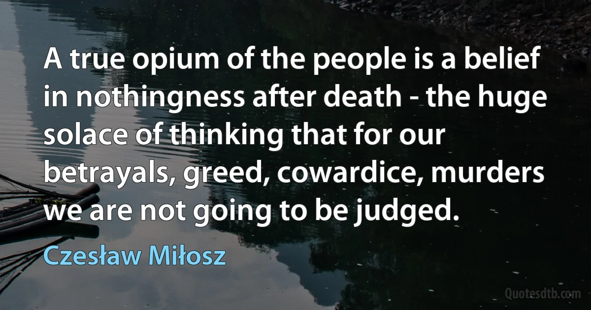 A true opium of the people is a belief in nothingness after death - the huge solace of thinking that for our betrayals, greed, cowardice, murders we are not going to be judged. (Czesław Miłosz)