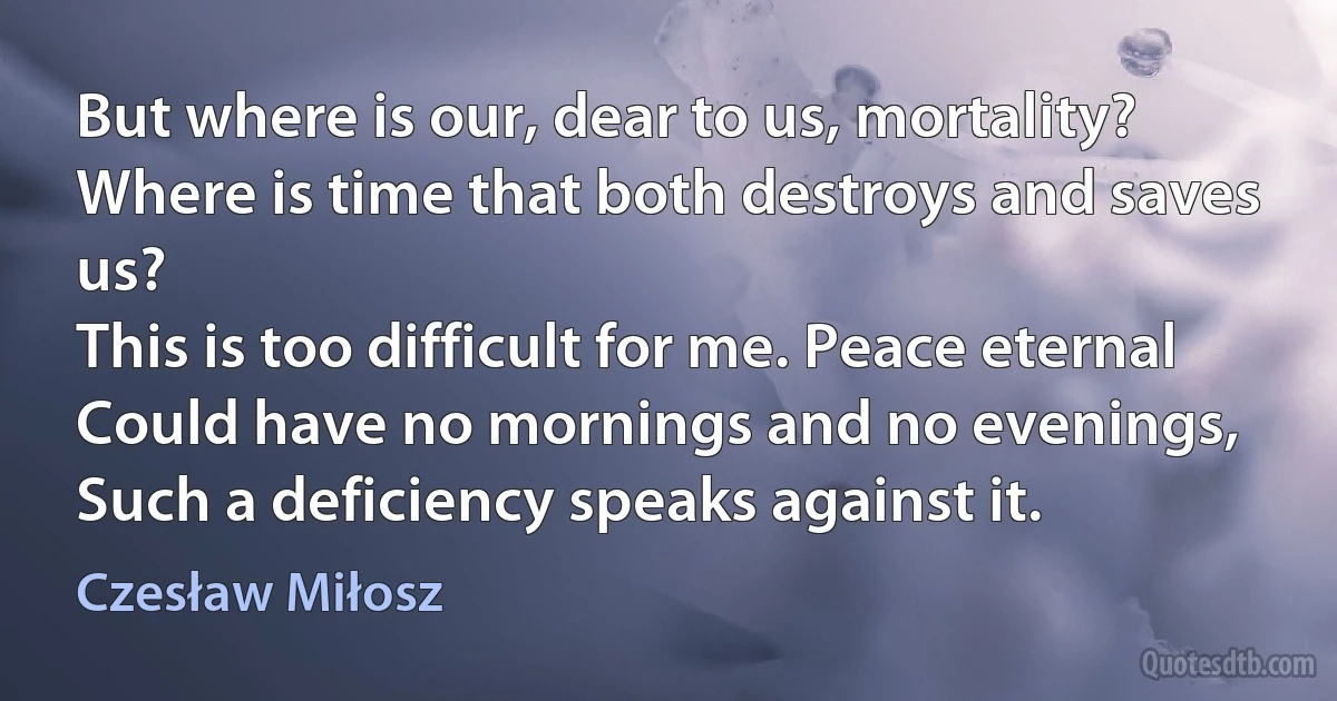 But where is our, dear to us, mortality?
Where is time that both destroys and saves us?
This is too difficult for me. Peace eternal
Could have no mornings and no evenings,
Such a deficiency speaks against it. (Czesław Miłosz)