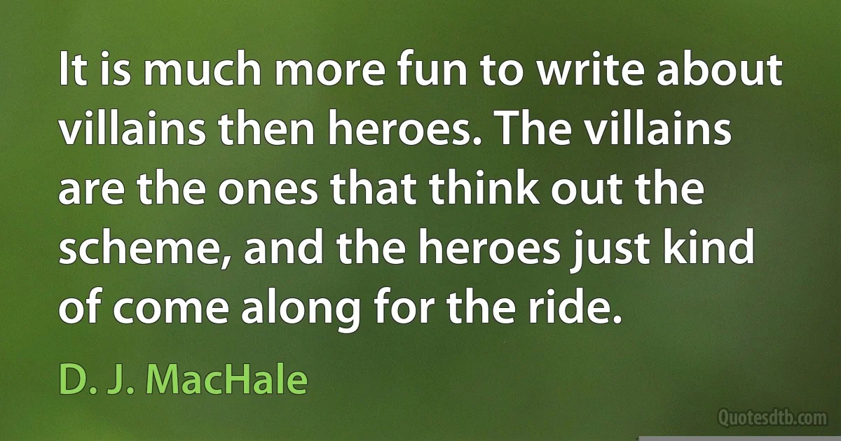 It is much more fun to write about villains then heroes. The villains are the ones that think out the scheme, and the heroes just kind of come along for the ride. (D. J. MacHale)