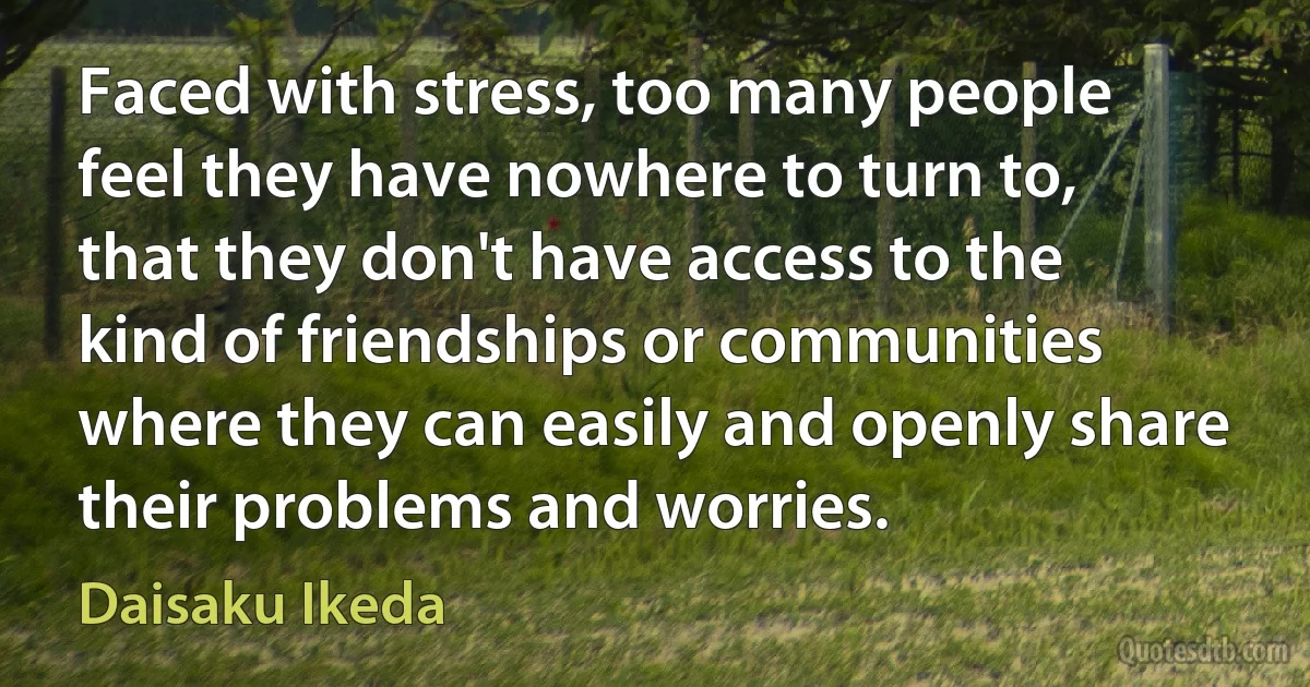 Faced with stress, too many people feel they have nowhere to turn to, that they don't have access to the kind of friendships or communities where they can easily and openly share their problems and worries. (Daisaku Ikeda)