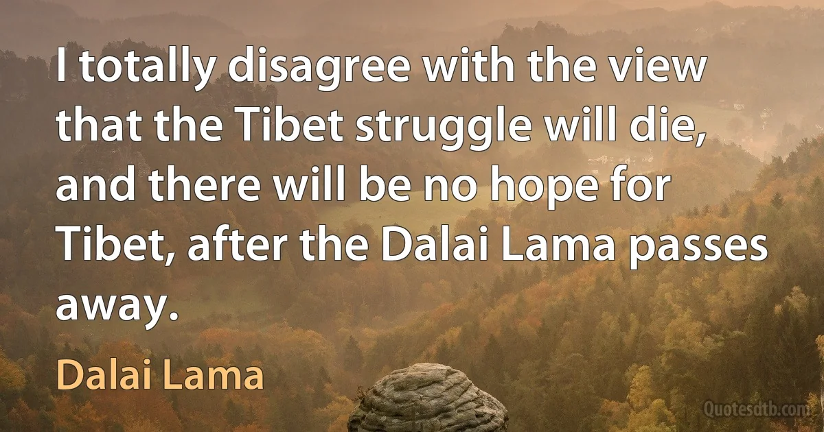 I totally disagree with the view that the Tibet struggle will die, and there will be no hope for Tibet, after the Dalai Lama passes away. (Dalai Lama)