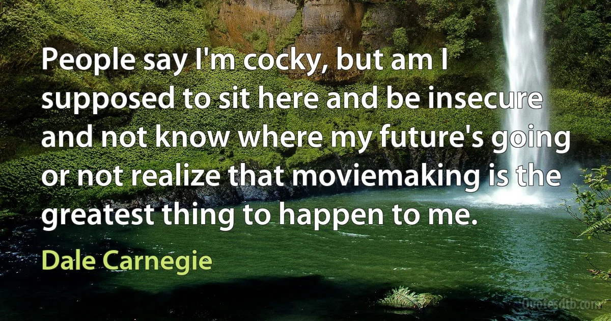 People say I'm cocky, but am I supposed to sit here and be insecure and not know where my future's going or not realize that moviemaking is the greatest thing to happen to me. (Dale Carnegie)