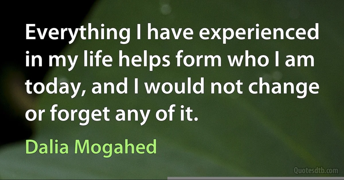 Everything I have experienced in my life helps form who I am today, and I would not change or forget any of it. (Dalia Mogahed)