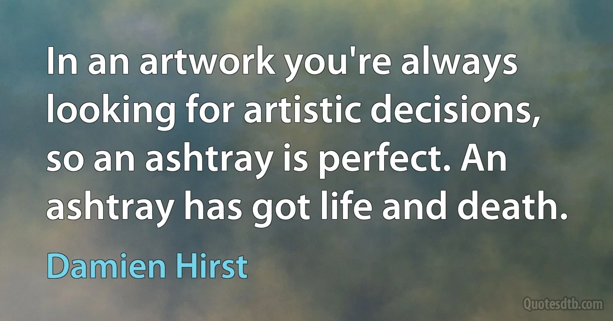 In an artwork you're always looking for artistic decisions, so an ashtray is perfect. An ashtray has got life and death. (Damien Hirst)