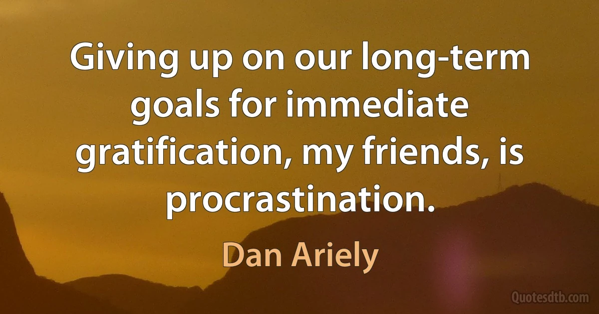 Giving up on our long-term goals for immediate gratification, my friends, is procrastination. (Dan Ariely)