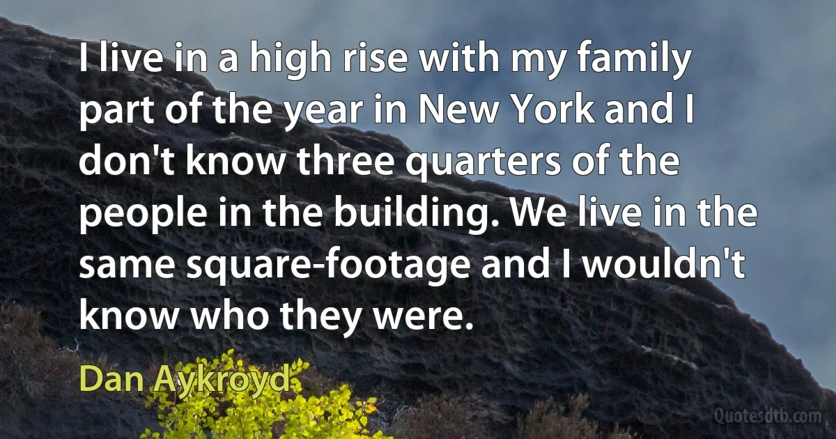 I live in a high rise with my family part of the year in New York and I don't know three quarters of the people in the building. We live in the same square-footage and I wouldn't know who they were. (Dan Aykroyd)